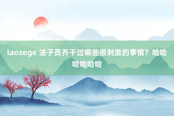 laosege 法子员齐干过哪些很刺激的事情？哈哈哈哈哈哈