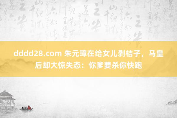 dddd28.com 朱元璋在给女儿剥桔子，马皇后却大惊失态：你爹要杀你快跑