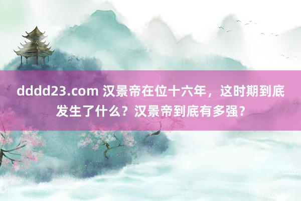 dddd23.com 汉景帝在位十六年，这时期到底发生了什么？汉景帝到底有多强？