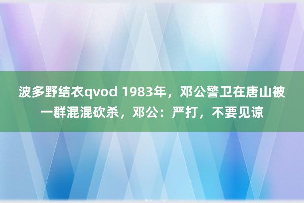 波多野结衣qvod 1983年，邓公警卫在唐山被一群混混砍杀，邓公：严打，不要见谅