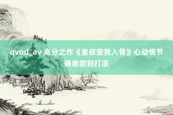 qvod_av 高分之作《皇叔宠我入骨》心动情节确凿甜到打滚