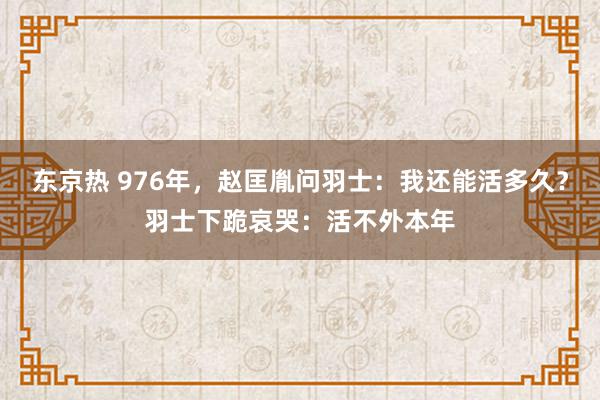 东京热 976年，赵匡胤问羽士：我还能活多久？羽士下跪哀哭：活不外本年