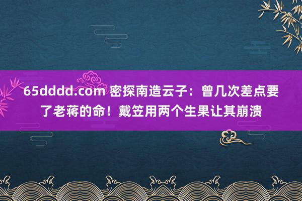 65dddd.com 密探南造云子：曾几次差点要了老蒋的命！戴笠用两个生果让其崩溃