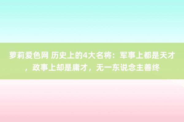 萝莉爱色网 历史上的4大名将：军事上都是天才，政事上却是庸才，无一东说念主善终