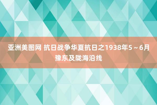 亚洲美图网 抗日战争华夏抗日之1938年5～6月豫东及陇海沿线