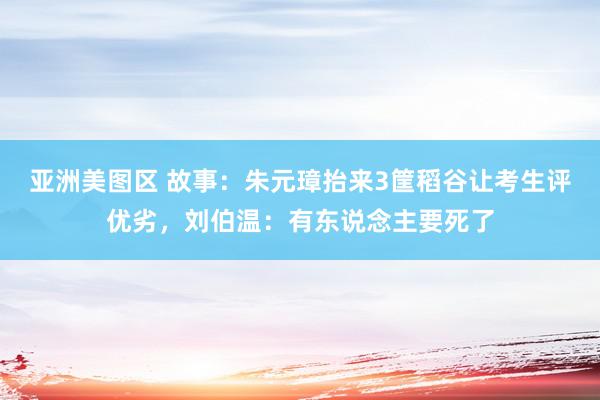 亚洲美图区 故事：朱元璋抬来3筐稻谷让考生评优劣，刘伯温：有东说念主要死了