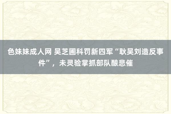 色妹妹成人网 吴芝圃科罚新四军“耿吴刘造反事件”，未灵验掌抓部队酿悲催