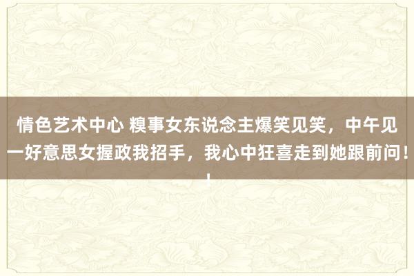 情色艺术中心 糗事女东说念主爆笑见笑，中午见一好意思女握政我招手，我心中狂喜走到她跟前问！