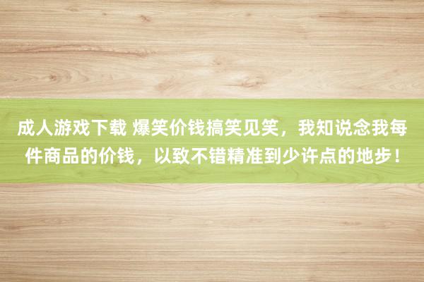 成人游戏下载 爆笑价钱搞笑见笑，我知说念我每件商品的价钱，以致不错精准到少许点的地步！