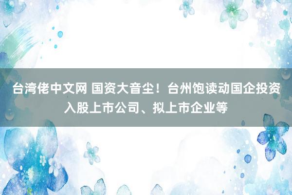 台湾佬中文网 国资大音尘！台州饱读动国企投资入股上市公司、拟上市企业等