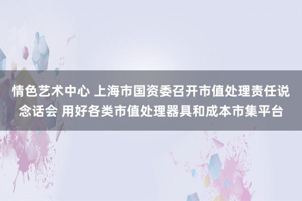 情色艺术中心 上海市国资委召开市值处理责任说念话会 用好各类市值处理器具和成本市集平台