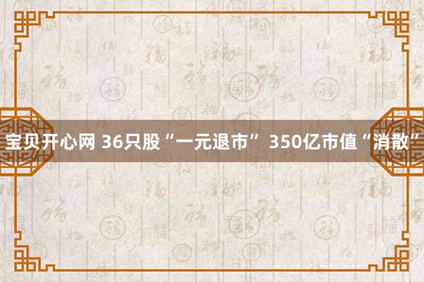 宝贝开心网 36只股“一元退市” 350亿市值“消散”