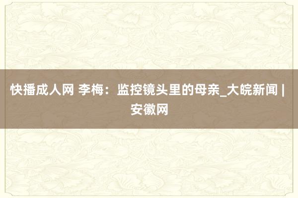 快播成人网 李梅：监控镜头里的母亲_大皖新闻 | 安徽网