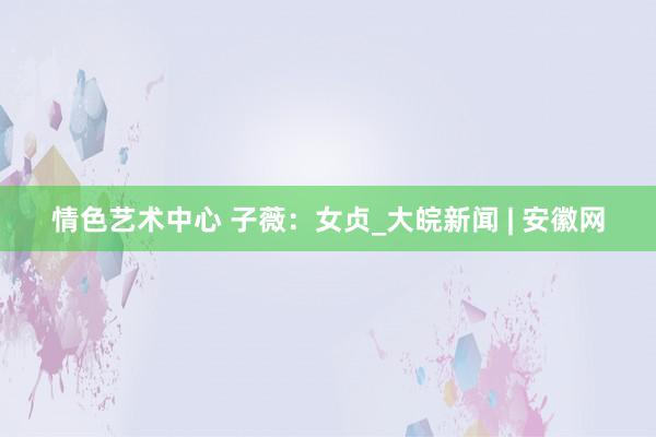 情色艺术中心 子薇：女贞_大皖新闻 | 安徽网