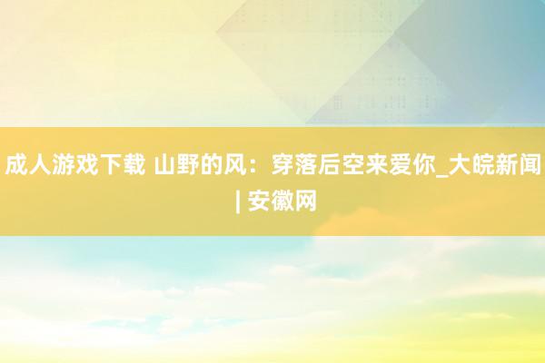 成人游戏下载 山野的风：穿落后空来爱你_大皖新闻 | 安徽网