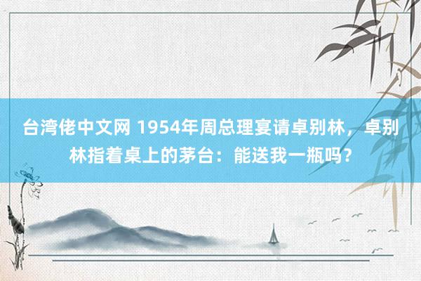 台湾佬中文网 1954年周总理宴请卓别林，卓别林指着桌上的茅台：能送我一瓶吗？