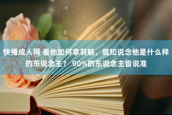 快播成人网 看他如何拿羽觞，就知说念他是什么样的东说念主？ 90%的东说念主皆说准