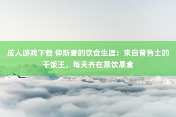 成人游戏下载 俾斯麦的饮食生涯：来自普鲁士的干饭王，每天齐在暴饮暴食