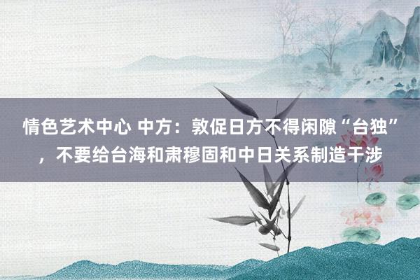 情色艺术中心 中方：敦促日方不得闲隙“台独”，不要给台海和肃穆固和中日关系制造干涉