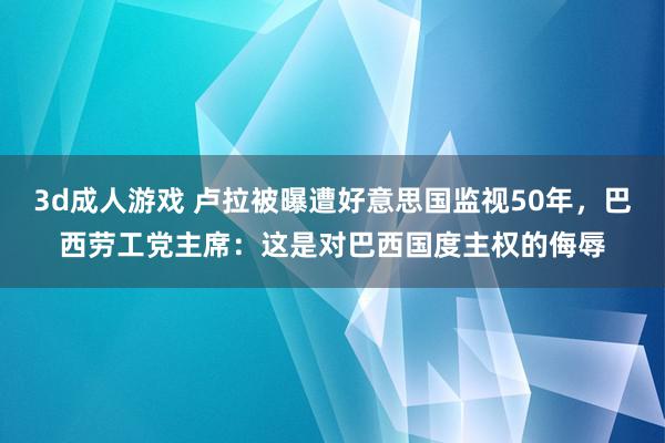 3d成人游戏 卢拉被曝遭好意思国监视50年，巴西劳工党主席：这是对巴西国度主权的侮辱