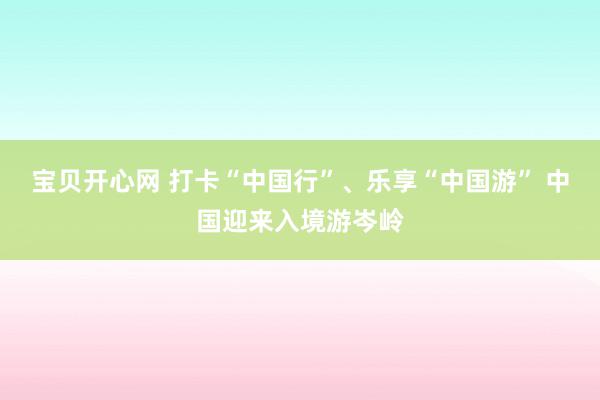 宝贝开心网 打卡“中国行”、乐享“中国游” 中国迎来入境游岑岭