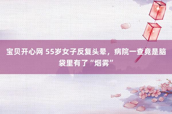 宝贝开心网 55岁女子反复头晕，病院一查竟是脑袋里有了“烟雾”