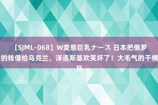 【SJML-068】W変態巨乳ナース 日本把俄罗斯的钱借给乌克兰，泽连斯基欢笑坏了！大毛气的干横目