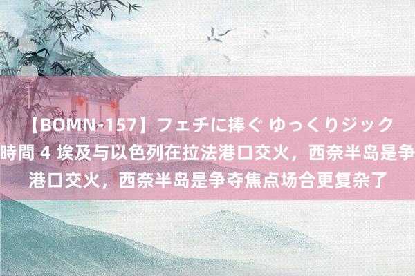 【BOMN-157】フェチに捧ぐ ゆっくりジックリめりこむ乳揉み 4時間 4 埃及与以色列在拉法港口交火，西奈半岛是争夺焦点场合更复杂了