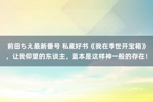 前田ちえ最新番号 私藏好书《我在季世开宝箱》，让我仰望的东谈主，蓝本是这样神一般的存在！