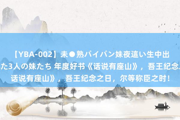 【YBA-002】未●熟パイパン妹夜這い生中出しレイプ 兄に犯された3人の妹たち 年度好书《话说有座山》，吾王纪念之日，尔等称臣之时！