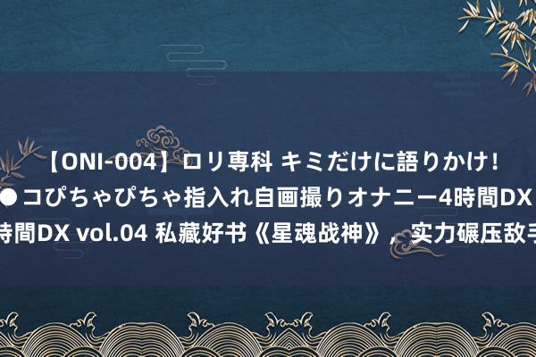 【ONI-004】ロリ専科 キミだけに語りかけ！ロリっ娘20人！オマ●コぴちゃぴちゃ指入れ自画撮りオナニー4時間DX vol.04 私藏好书《星魂战神》，实力碾压敌手，你跪了吗？