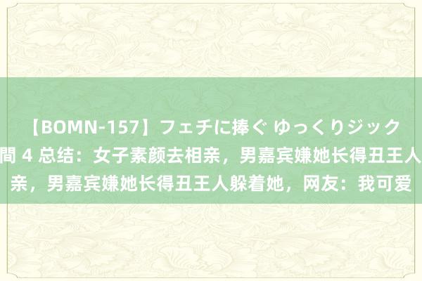 【BOMN-157】フェチに捧ぐ ゆっくりジックリめりこむ乳揉み 4時間 4 总结：女子素颜去相亲，男嘉宾嫌她长得丑王人躲着她，网友：我可爱