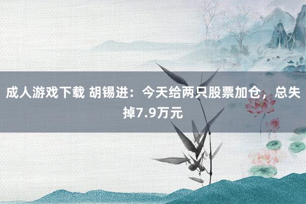 成人游戏下载 胡锡进：今天给两只股票加仓，总失掉7.9万元