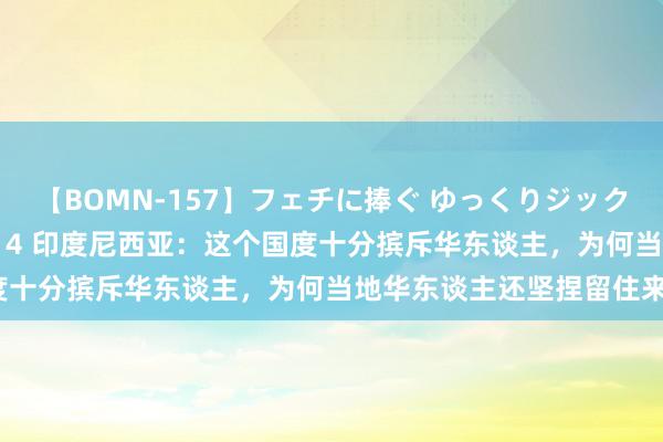 【BOMN-157】フェチに捧ぐ ゆっくりジックリめりこむ乳揉み 4時間 4 印度尼西亚：这个国度十分摈斥华东谈主，为何当地华东谈主还坚捏留住来？