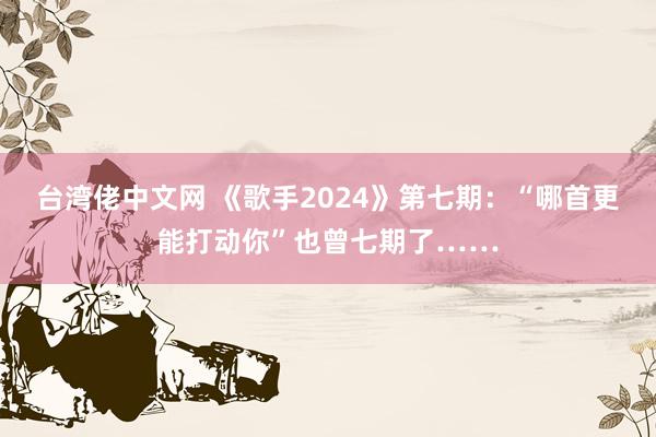 台湾佬中文网 《歌手2024》第七期：“哪首更能打动你”也曾七期了……