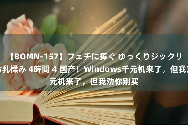 【BOMN-157】フェチに捧ぐ ゆっくりジックリめりこむ乳揉み 4時間 4 国产！Windows千元机来了，但我劝你别买