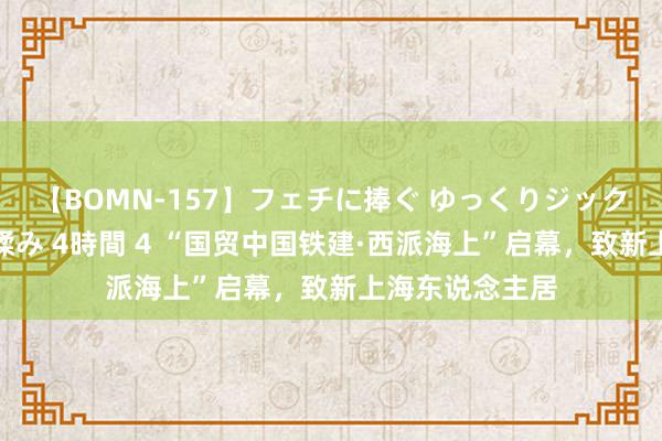 【BOMN-157】フェチに捧ぐ ゆっくりジックリめりこむ乳揉み 4時間 4 “国贸中国铁建·西派海上”启幕，致新上海东说念主居