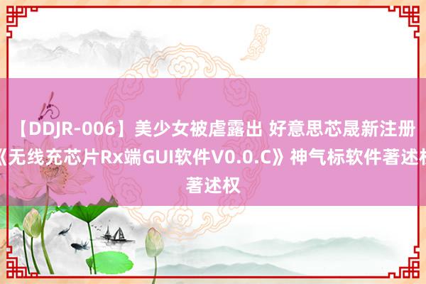 【DDJR-006】美少女被虐露出 好意思芯晟新注册《无线充芯片Rx端GUI软件V0.0.C》神气标软件著述权