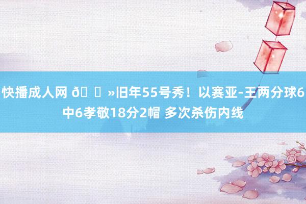 快播成人网 👻旧年55号秀！以赛亚-王两分球6中6孝敬18分2帽 多次杀伤内线