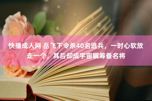 快播成人网 岳飞下令杀40名逃兵，一时心软放走一个，其后却成宇宙瞩筹备名将