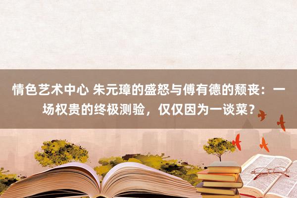 情色艺术中心 朱元璋的盛怒与傅有德的颓丧：一场权贵的终极测验，仅仅因为一谈菜？