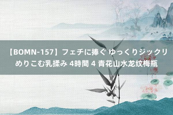 【BOMN-157】フェチに捧ぐ ゆっくりジックリめりこむ乳揉み 4時間 4 青花山水龙纹梅瓶