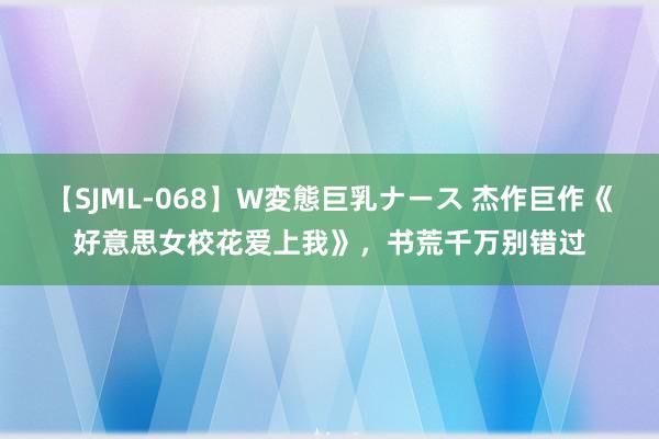 【SJML-068】W変態巨乳ナース 杰作巨作《好意思女校花爱上我》，书荒千万别错过