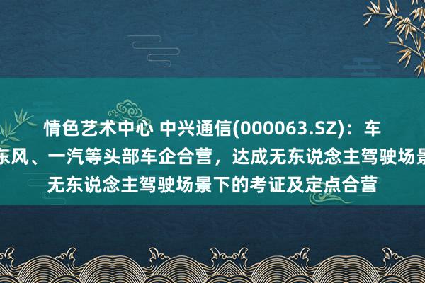 情色艺术中心 中兴通信(000063.SZ)：车用操作系统与长安、东风、一汽等头部车企合营，达成无东说念主驾驶场景下的考证及定点合营