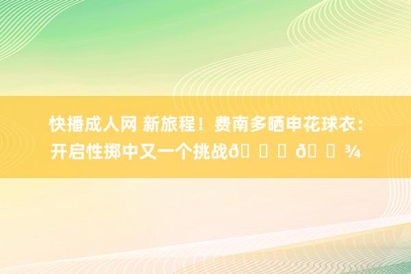 快播成人网 新旅程！费南多晒申花球衣：开启性掷中又一个挑战🙏🏾