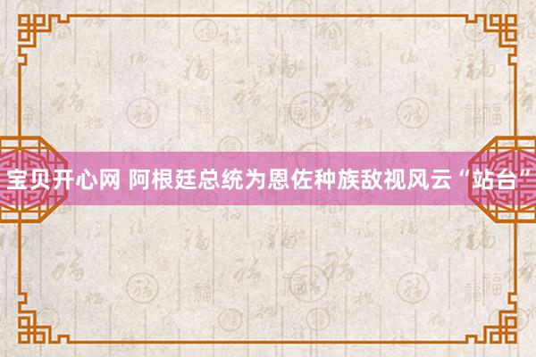 宝贝开心网 阿根廷总统为恩佐种族敌视风云“站台”