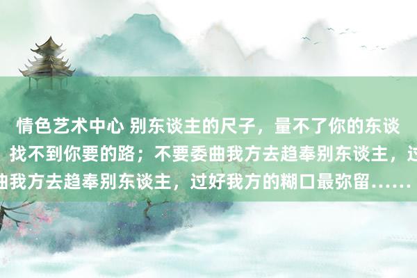 情色艺术中心 别东谈主的尺子，量不了你的东谈主生；别东谈主的舆图，找不到你要的路；不要委曲我方去趋奉别东谈主，过好我方的糊口最弥留…… ​