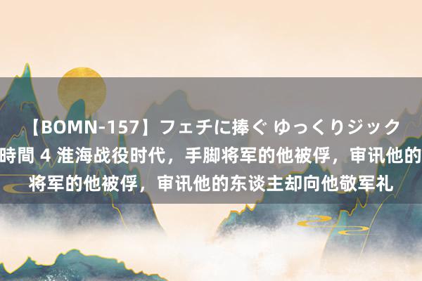 【BOMN-157】フェチに捧ぐ ゆっくりジックリめりこむ乳揉み 4時間 4 淮海战役时代，手脚将军的他被俘，审讯他的东谈主却向他敬军礼