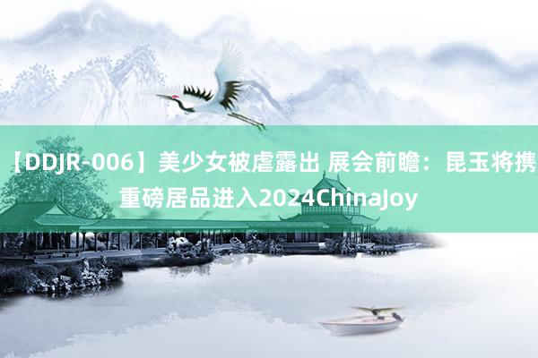 【DDJR-006】美少女被虐露出 展会前瞻：昆玉将携重磅居品进入2024ChinaJoy