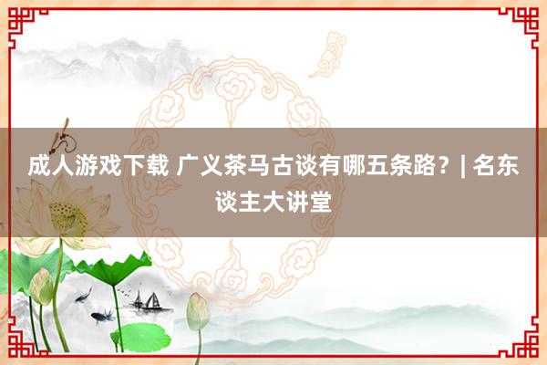 成人游戏下载 广义茶马古谈有哪五条路？| 名东谈主大讲堂